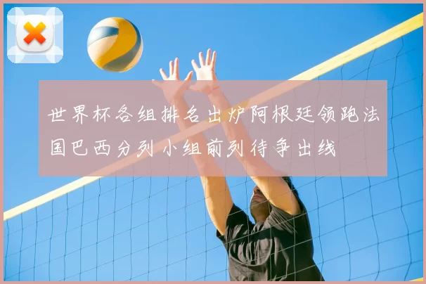 世界杯各组排名出炉阿根廷领跑法国巴西分列小组前列待争出线