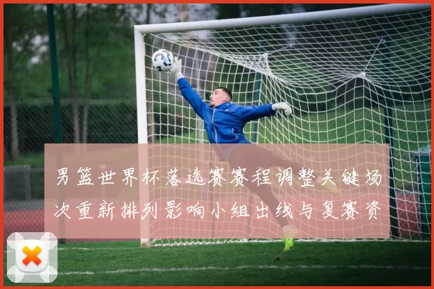 男篮世界杯落选赛赛程调整关键场次重新排列影响小组出线与复赛资格争夺