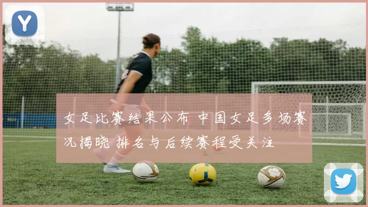 女足比赛结果公布 中国女足多场赛况揭晓 排名与后续赛程受关注
