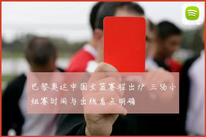 巴黎奥运中国女篮赛程出炉 三场小组赛时间与出线看点明确