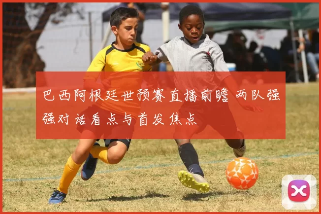 巴西阿根廷世预赛直播前瞻 两队强强对话看点与首发焦点