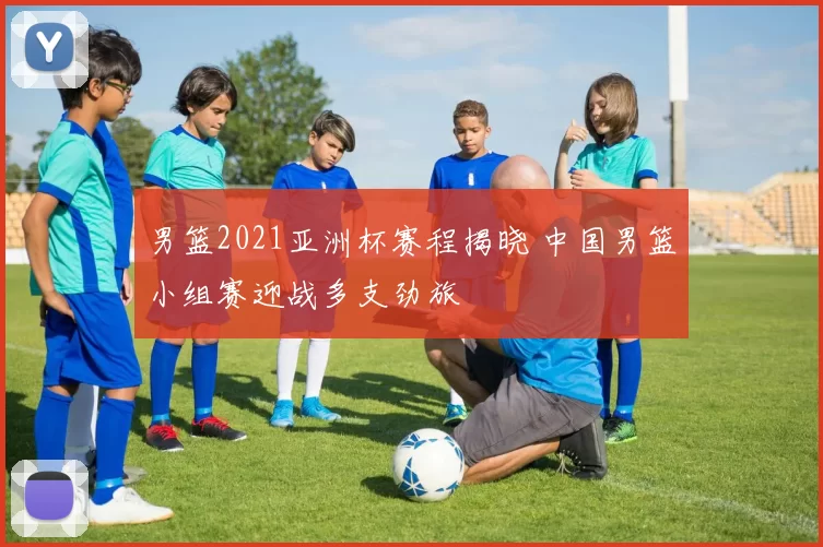 男篮2021亚洲杯赛程揭晓 中国男篮小组赛迎战多支劲旅