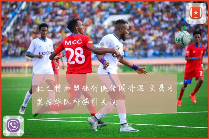 杜兰特加盟独行侠传闻升温 交易方案与球队补强引关注