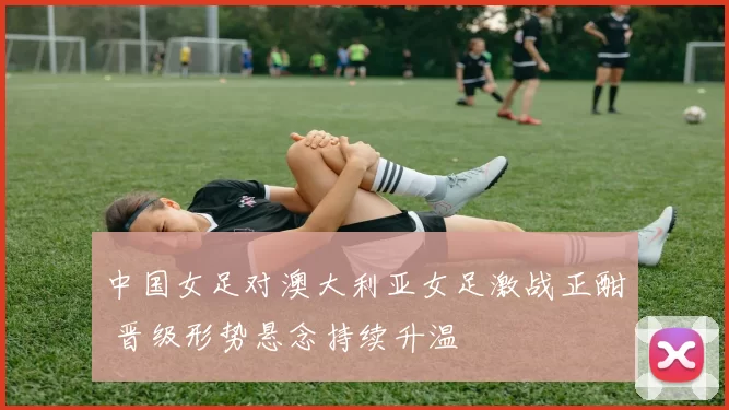 中国女足对澳大利亚女足激战正酣 晋级形势悬念持续升温