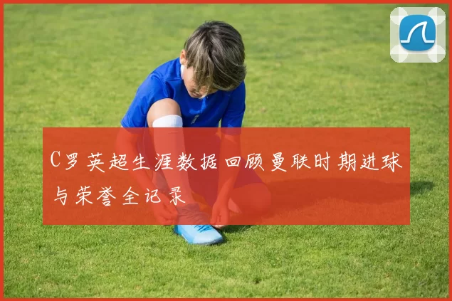 C罗英超生涯数据回顾曼联时期进球与荣誉全记录