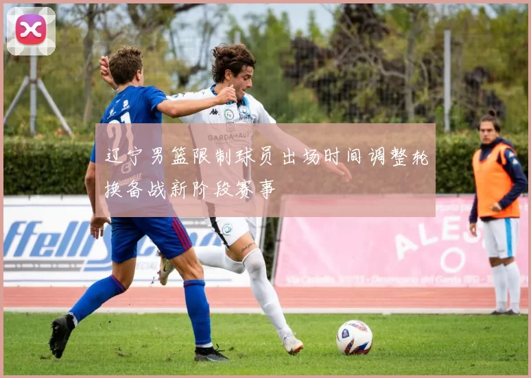 辽宁男篮限制球员出场时间调整轮换备战新阶段赛事