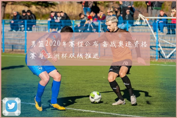 男篮2020年赛程公布 备战奥运资格赛与亚洲杯双线推进