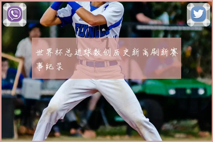世界杯总进球数创历史新高刷新赛事纪录