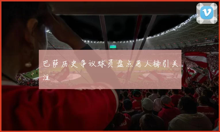 巴萨历史争议球员盘点恶人榜引关注