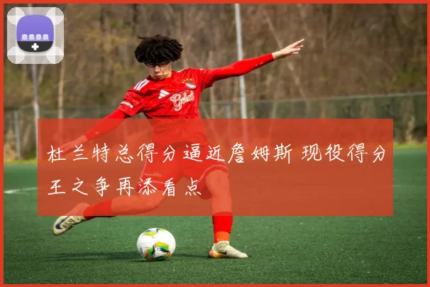 杜兰特总得分逼近詹姆斯 现役得分王之争再添看点