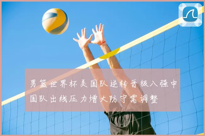 男篮世界杯美国队逆转晋级八强中国队出线压力增大防守需调整