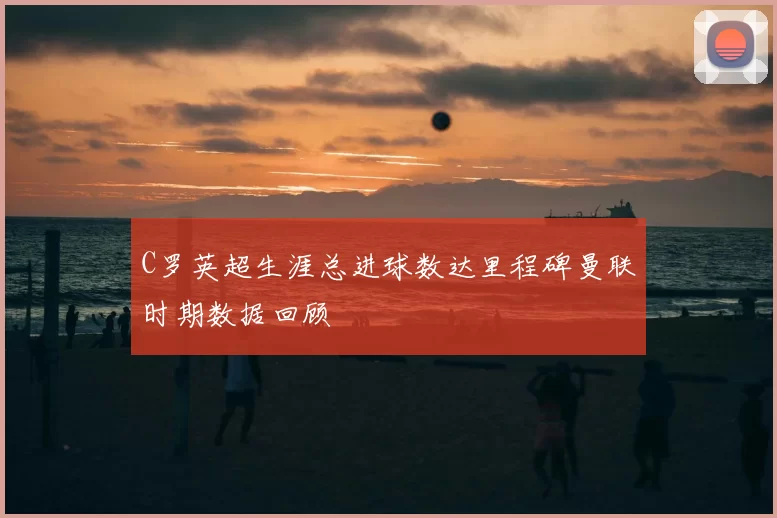 C罗英超生涯总进球数达里程碑曼联时期数据回顾
