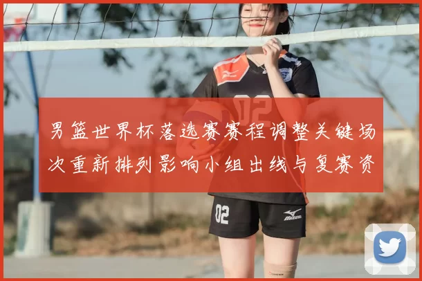 男篮世界杯落选赛赛程调整关键场次重新排列影响小组出线与复赛资格争夺