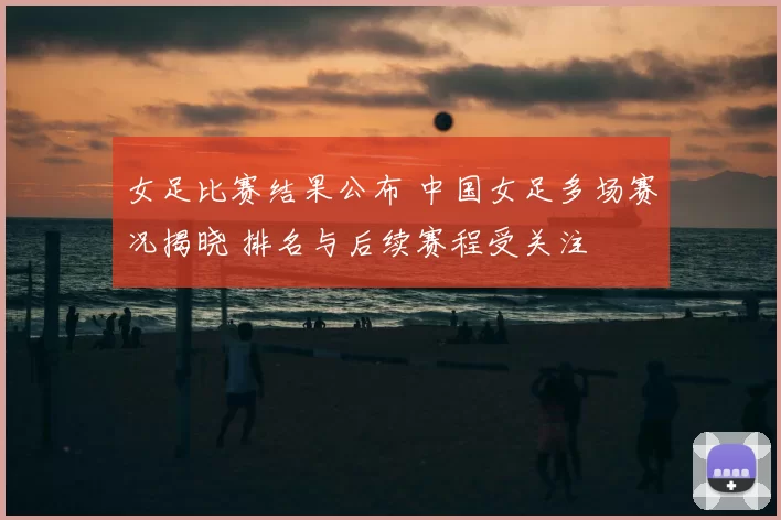 女足比赛结果公布 中国女足多场赛况揭晓 排名与后续赛程受关注
