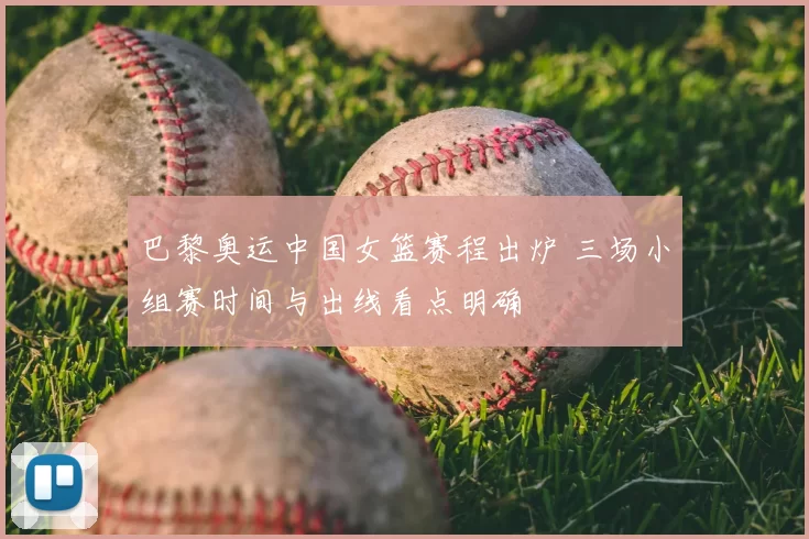 巴黎奥运中国女篮赛程出炉 三场小组赛时间与出线看点明确