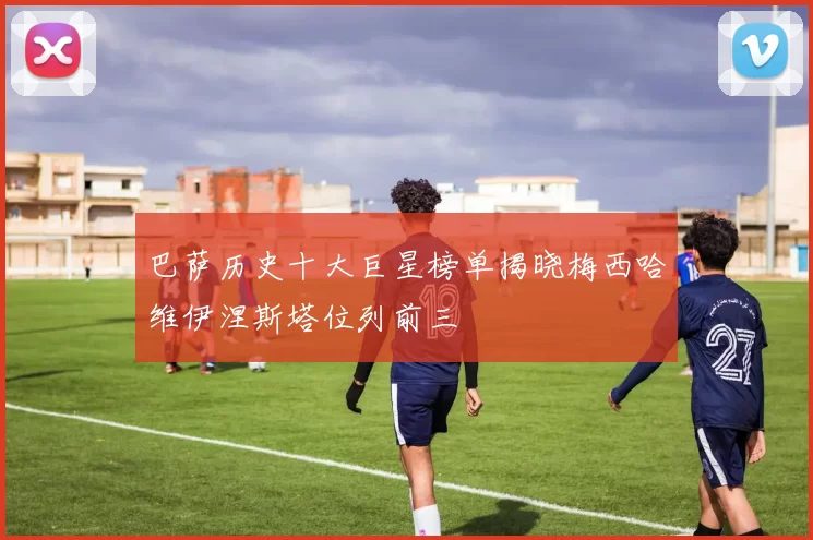 巴萨历史十大巨星榜单揭晓梅西哈维伊涅斯塔位列前三