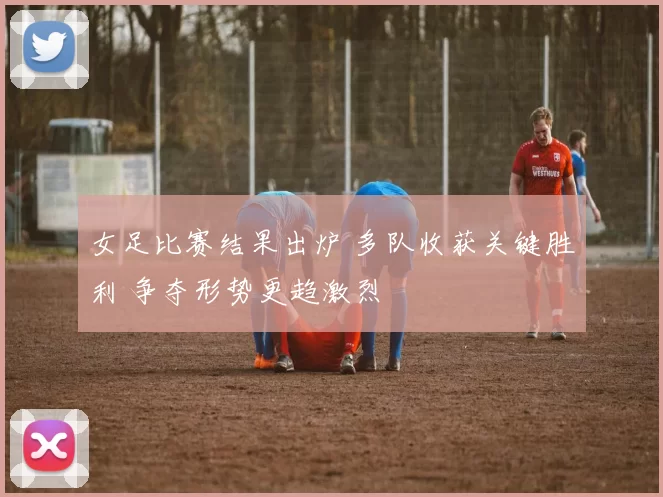 女足比赛结果出炉 多队收获关键胜利 争夺形势更趋激烈