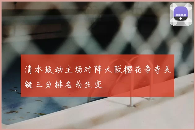清水鼓动主场对阵大阪樱花争夺关键三分排名或生变