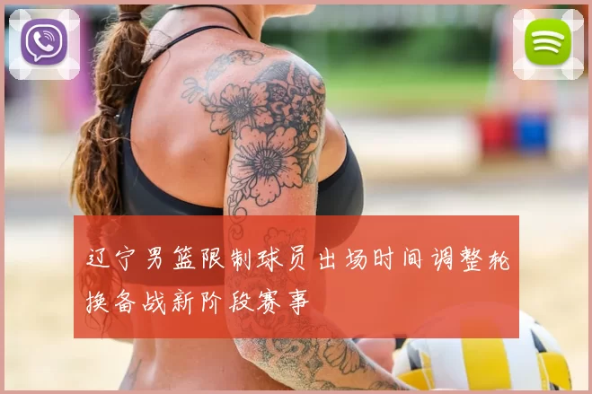 辽宁男篮限制球员出场时间调整轮换备战新阶段赛事