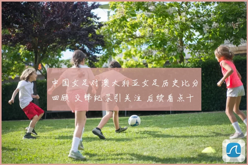 中国女足对澳大利亚女足历史比分回顾 交锋纪录引关注 后续看点十足