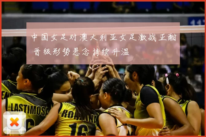 中国女足对澳大利亚女足激战正酣 晋级形势悬念持续升温