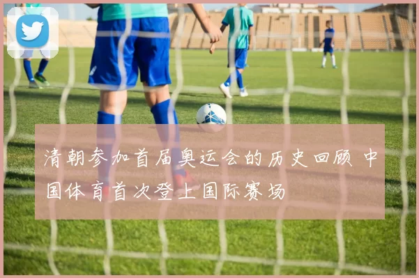 清朝参加首届奥运会的历史回顾 中国体育首次登上国际赛场