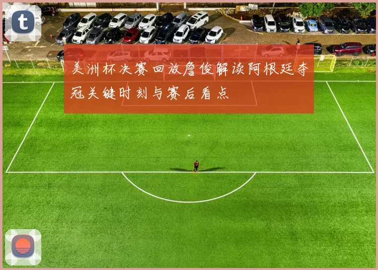 美洲杯决赛回放詹俊解读阿根廷夺冠关键时刻与赛后看点