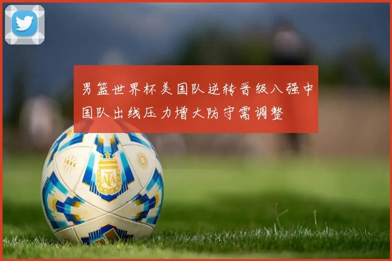 男篮世界杯美国队逆转晋级八强中国队出线压力增大防守需调整