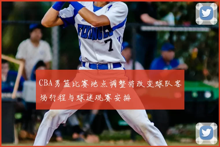 CBA男篮比赛地点调整将改变球队客场行程与球迷观赛安排