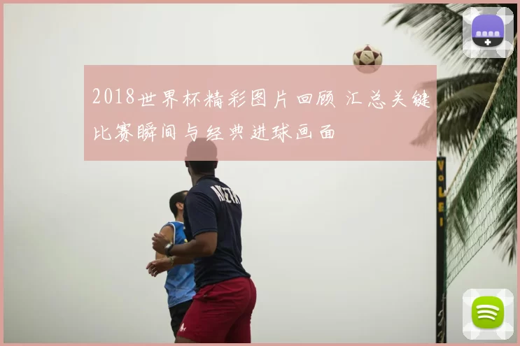 2018世界杯精彩图片回顾 汇总关键比赛瞬间与经典进球画面