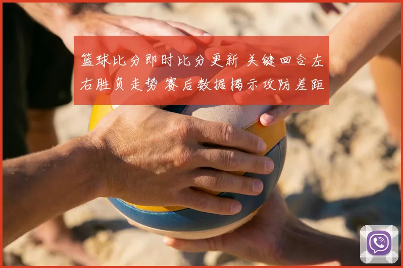 篮球比分即时比分更新 关键回合左右胜负走势 赛后数据揭示攻防差距