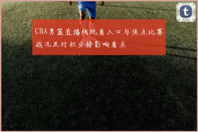 CBA男篮直播线观看入口与焦点比赛战况及对积分榜影响看点