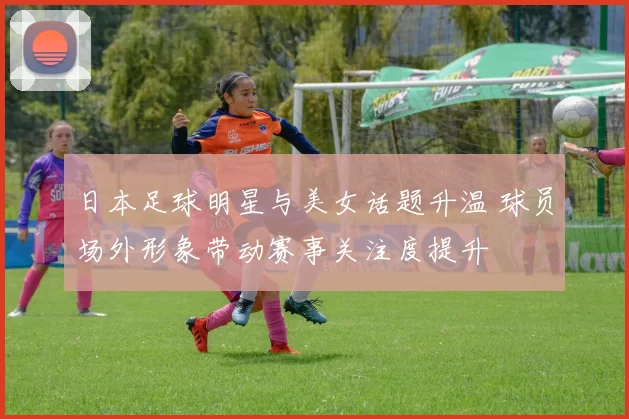 日本足球明星与美女话题升温 球员场外形象带动赛事关注度提升