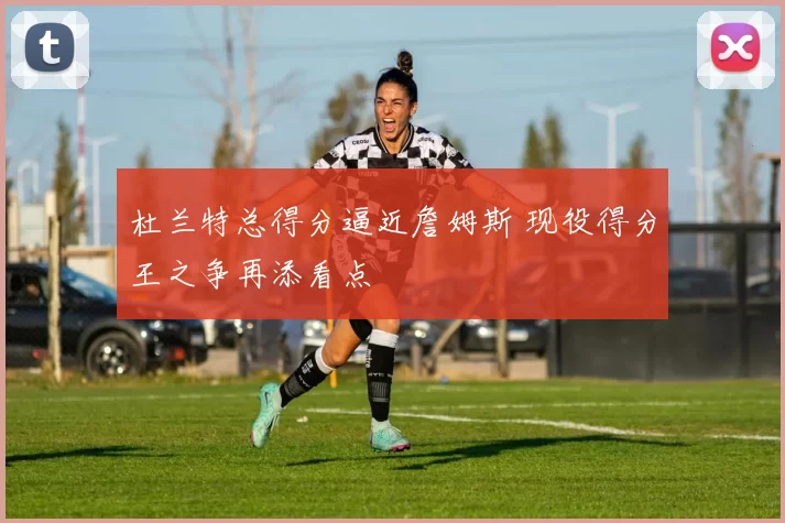 杜兰特总得分逼近詹姆斯 现役得分王之争再添看点