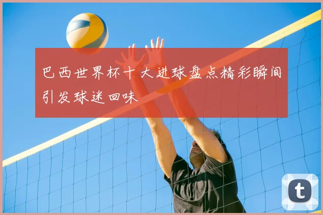 巴西世界杯十大进球盘点精彩瞬间引发球迷回味