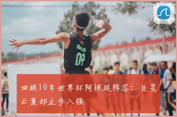 回顾10年世界杯阿根廷阵容:巨星云集却止步八强