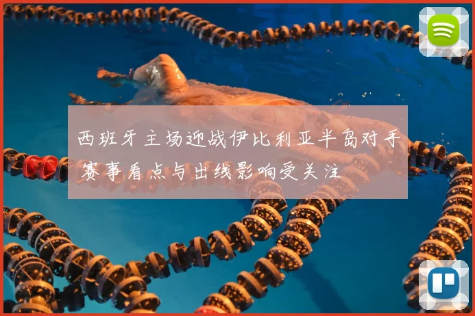 西班牙主场迎战伊比利亚半岛对手 赛事看点与出线影响受关注