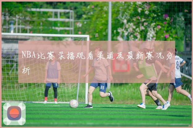 NBA比赛录播观看渠道及最新赛况分析