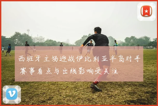 西班牙主场迎战伊比利亚半岛对手 赛事看点与出线影响受关注